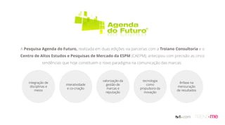A Pesquisa Agenda do Futuro, realizada em duas edições via parcerias com a Troiano Consultoria e o
Centro de Altos Estudos e Pesquisas de Mercado da ESPM (CAEPM), antecipou com precisão as cinco
tendências que hoje constituem o novo paradigma na comunicação das marcas:
integração de
disciplinas e
meios
interatividade
e co-criação
valorização da
gestão de
marcas e
reputação
tecnologia
como
propulsora da
inovação
ênfase na
mensuração
de resultados
 