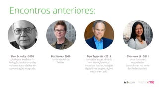 Don Schultz - 2008
professor emérito da
Kellog School e uma das
maiores autoridades em
comunicação integrada.
Biz Stone - 2009
co-fundador do
Twitter.
Don Tapscott - 2011
consultor especializado
em inovação e nos
impactos das tecnologias
digitais nas organizações
e nos mercado.
Charlene Li - 2011
uma das mais
respeitadas
consultoras no tema
das redes sociais.
Encontros anteriores:
 