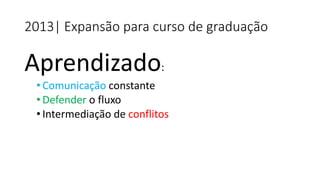 Aprendizado: 
•Comunicação constante 
•Defendero fluxo 
•Intermediação de conflitos 
2013| Expansão para curso de graduação  