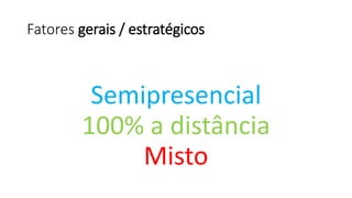 Fatores gerais / estratégicos 
Semipresencial 
100% a distância 
Misto  