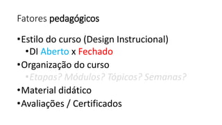 Fatores pedagógicos 
•Estilo do curso (Design Instrucional) 
•DI Aberto x Fechado 
•Organização do curso 
•Etapas? Módulos? Tópicos? Semanas? 
•Material didático 
•Avaliações / Certificados  