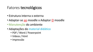 Fatores tecnológicos 
•Estrutura interna x externa 
•Adaptar-se aomoodlex Adaptar Omoodle 
•Manutenção do ambiente 
•Adaptações do material didático 
•PDF / Word / Powerpoint 
•Vídeos / html 
•Impressão  