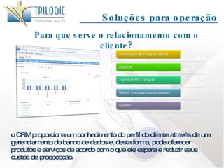 Soluções para operação Para que serve o relacionamento com o cliente? o CRM proporciona um conhecimento do perfil do cliente através de um gerenciamento do banco de dados e, desta forma, pode oferecer produtos e serviços de acordo com o que ele espera e reduzir seus custos de prospecção. 