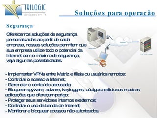 Segurança Soluções para operação Oferecemos soluções de segurança personalizadas ao perfil de cada empresa, nossas soluções permitem que sua empresa utilize todo o potencial da Internet com o máximo de segurança, veja algumas possibilidades: - Implementar VPNs entre Matriz e filiais ou usuários remotos; - Controlar o acesso a Internet; - Gerenciar o conteúdo acessado; - Bloquear spyware, adware, keyloggers, códigos maliciosos e outras aplicações que ofereçam perigo; - Proteger seus servidores internos e externos; - Controlar o uso da banda de Internet; - Monitorar e bloquear acessos não autorizados. 