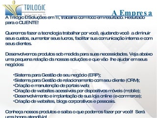 A Trilogic – Soluções em TI, trabalha com foco em resultado. Resultado para o CLIENTE! Queremos fazer a tecnologia trabalhar por você, ajudando você  a diminuir seus custos, aumentar seus lucros, facilitar sua comunicação interna e com seus clientes. Desenvolvemos produtos sob medida para suas necessidades. Veja abaixo uma pequena relação da nossas soluções e que vão  lhe ajudar em seus negócios: Sistema para Gestão de seu negócio (ERP); Sistema para Gestão de relacionamento com seu cliente (CRM); Criação e manutenção de portais web; Criação de websites acessíveis por dispositivos móveis (mobile); Desenvolvimento e implantação de sua loja online (e-commerce); Criação de websites, blogs corporativos e pessoais. Conheça nossos produtos e saiba o que podemos fazer por você!  Será uma honra atendê-lo!   A Empresa 