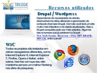 Recursos utilizados W3C Todos os projetos são testados em vários navegadores diferentes, como: Internet Explorer 6, Internet Explorer 7, Firefox, Opera e Safari, entre outros. Isso faz com que seu site mantenha sempre um melhor Ranking nos sites de pesquisas. Dependendo da necessidade do cliente, desenvolvemos sites utilizando o gerenciador de conteúdo chamado Drupal. Com ele você terá um site muito mais interativo e de rápida atualização. Hoje o Drupal conquista cada vez mais adeptos. Algumas das empresas que já adotaram o Drupal:  New York Senate ,  Recovery - USA ,  MTV BRASIL ,  MTV.UK , entre outros!!  Drupal / Wordpress 