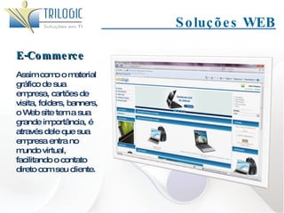 Soluções WEB E-Commerce Assim como o material gráfico de sua empresa, cartões de visita, folders, banners, o Web site tem a sua grande importância, é através dele que sua empresa entra no mundo virtual, facilitando o contato direto com seu cliente. 