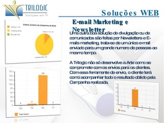Soluções WEB Uma outra boa solução de divulgação ou de comunicados são feitas por Newsletters e E-mails marketing, trata-se de um único e-mail enviado para um grande numero de pessoas ao mesmo tempo.  A Trilogic não só desenvolve a Arte como se compromete com os envios para os clientes. Com essa ferramente de envio, o cliente terá como acompanhar todo o resultado obtido pela Campanha realizada. E-mail Marketing e Newsletter 