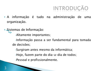 A informação é tudo na administração de uma organização. Sistemas de Informação: Altamente importantes; Informação passa a ser fundamental para tomada de decisões; Surgiram antes mesmo da informática; Hoje, fazem parte do dia-a-dia de todos; Pessoal e profissionalmente. 