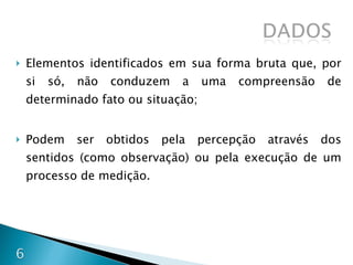Elementos identificados em sua forma bruta que, por si só, não conduzem a uma compreensão de determinado fato ou situação; Podem ser obtidos pela percepção através dos sentidos (como observação) ou pela execução de um processo de medição. 