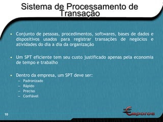 Sistema de Processamento de Transação Conjunto de pessoas, procedimentos, softwares, bases de dados e dispositivos usados para registrar transações de negócios e atividades do dia a dia da organização Um SPT eficiente tem seu custo justificado apenas pela economia de tempo e trabalho Dentro da empresa, um SPT deve ser: Padronizado Rápido Preciso Confiável 
