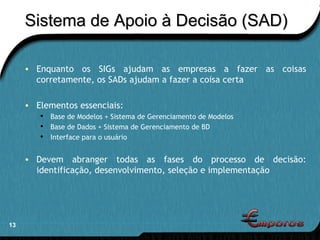 Sistema de Apoio à Decisão (SAD) Enquanto os SIGs ajudam as empresas a fazer as coisas corretamente, os SADs ajudam a fazer a coisa certa Elementos essenciais: Base de Modelos + Sistema de Gerenciamento de Modelos Base de Dados + Sistema de Gerenciamento de BD Interface para o usuário Devem abranger todas as fases do processo de decisão: identificação, desenvolvimento, seleção e implementação 