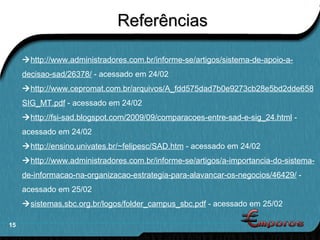 Referências  http://www.administradores.com.br/informe-se/artigos/sistema-de-apoio-a-decisao-sad/26378/  - acessado em 24/02  http://www.cepromat.com.br/arquivos/A_fdd575dad7b0e9273cb28e5bd2dde658SIG_MT.pdf  - acessado em 24/02  http://fsi-sad.blogspot.com/2009/09/comparacoes-entre-sad-e-sig_24.html  - acessado em 24/02  http://ensino.univates.br/~felipesc/SAD.htm  - acessado em 24/02  http://www.administradores.com.br/informe-se/artigos/a-importancia-do-sistema-de-informacao-na-organizacao-estrategia-para-alavancar-os-negocios/46429/  - acessado em 25/02  sistemas.sbc.org.br/logos/folder_campus_sbc.pdf  - acessado em 25/02 