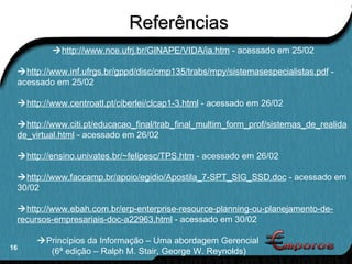 Referências  http://www.nce.ufrj.br/GINAPE/VIDA/ia.htm  - acessado em 25/02  http://www.inf.ufrgs.br/gppd/disc/cmp135/trabs/mpy/sistemasespecialistas.pdf  - acessado em 25/02  http://www.centroatl.pt/ciberlei/clcap1-3.html  - acessado em 26/02  http://www.citi.pt/educacao_final/trab_final_multim_form_prof/sistemas_de_realidade_virtual.html  - acessado em 26/02  http://ensino.univates.br/~felipesc/TPS.htm  - acessado em 26/02  http://www.faccamp.br/apoio/egidio/Apostila_7-SPT_SIG_SSD.doc  - acessado em 30/02  http://www.ebah.com.br/erp-enterprise-resource-planning-ou-planejamento-de-recursos-empresariais-doc-a22963.html  - acessado em 30/02     Princípios da Informação – Uma abordagem Gerencial  (6ª edição – Ralph M. Stair, George W. Reynolds) 
