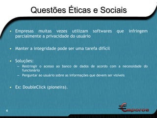 Questões Éticas e Sociais Empresas muitas vezes utilizam softwares que infringem parcialmente a privacidade do usuário Manter a integridade pode ser uma tarefa difícil Soluções: Restringir o acesso ao banco de dados de acordo com a necessidade do funcionário Perguntar ao usuário sobre as informações que devem ser visíveis Ex: DoubleClick (pioneira). 