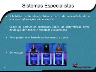 Sistemas Especialistas Subdivisão da IA, desenvolvido a partir da necessidade de se processar informações não numéricas. Capaz de apresentar conclusões sobre um determinado tema, desde que devidamente orientado e alimentado Deve possuir uma base de conhecimento extensa Ex: Watson 