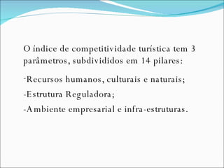 O índice de competitividade turística tem 3 parâmetros, subdivididos em 14 pilares: Recursos humanos, culturais e naturais; -Estrutura Reguladora; -Ambiente empresarial e infra-estruturas.  