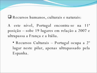 Recursos humanos, culturais e naturais: A este nível, Portugal encontra-se na 11ª posição – sobe 19 lugares em relação a 2007 e ultrapassa a França e a Itália. Recursos Culturais – Portugal ocupa a 2º lugar neste pilar, apenas ultrapassado pela Espanha.  