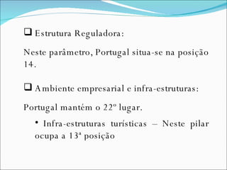 Estrutura Reguladora: Neste parâmetro, Portugal situa-se na posição 14. Ambiente empresarial e infra-estruturas: Portugal mantém o 22º lugar. Infra-estruturas turísticas – Neste pilar ocupa a 13ª posição 