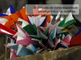O conceito do curso-espetáculo
abrange todos os detalhes...
 