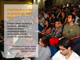 Criatividade e a arte
da geração de boas
ideias
Ensinar bases técnicas e
conceitos, atitudes e
comportamentos
necessários para o
desenvolvimento do
pensar de forma criativa.
Conheça os truques, dicas,
exercícios para detonar seus
hábitos criativos.
 