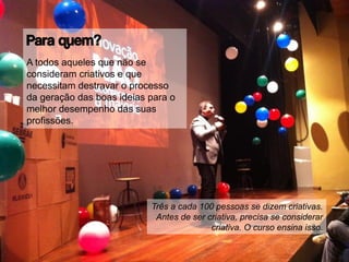 Para quem?
A todos aqueles que não se
consideram criativos e que
necessitam destravar o processo
da geração das boas ideias para o
melhor desempenho das suas
profissões.
Três a cada 100 pessoas se dizem criativas.
Antes de ser criativa, precisa se considerar
criativa. O curso ensina isso.
 
