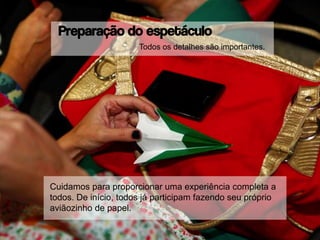Preparação do espetáculo
Cuidamos para proporcionar uma experiência completa a
todos. De início, todos já participam fazendo seu próprio
aviãozinho de papel.
Todos os detalhes são importantes.
 