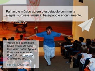 Palhaço e músico abrem o espetáculo com muita
alegria, surpresa, música, bate-papo e encantamento.
“Ideias são dobraduras
Como aviões de papel
Que viram outras figuras
Com suas asas ao léu
Pois todo voo procura
O infinito no céu.”
http://bit.ly/1354uHk
 