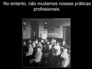 No entanto, não mudamos nossas práticas profissionais. 