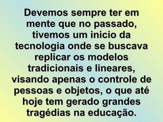 Devemos sempre ter em mente que no passado, tivemos um inicio da tecnologia onde se buscava replicar os modelos tradicionais e lineares, visando apenas o controle de pessoas e objetos, o que até hoje tem gerado grandes tragédias na educação. 