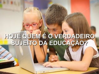 HOJE QUEM É O VERDADEIRO SUJEITO DA EDUCAÇÃO? 