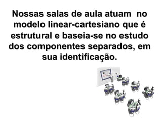 Nossas salas de aula atuam  no modelo linear-cartesiano que é estrutural e baseia-se no estudo dos componentes separados, em sua identificação. 