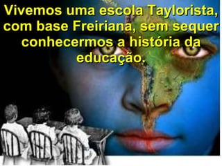 Vivemos uma escola Taylorista, com base Freiriana, sem sequer conhecermos a história da educação. 