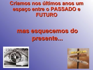 Criamos nos últimos anos um espaço entre o PASSADO e FUTURO mas esquecemos do presente... 