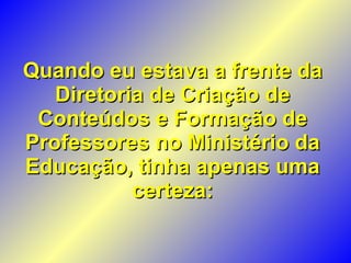 Quando eu estava a frente da Diretoria de Criação de Conteúdos e Formação de Professores no Ministério da Educação, tinha apenas uma certeza: 