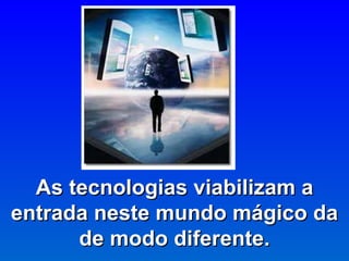 As tecnologias viabilizam a entrada neste mundo mágico da de modo diferente. 