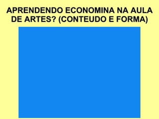 APRENDENDO ECONOMINA NA AULA DE ARTES? (CONTEUDO E FORMA) 