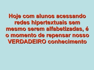 Hoje com alunos acessando redes hipertextuais sem mesmo serem alfabetizadas, é o momento de repensar nosso VERDADEIRO conhecimento 