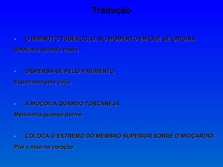 Tradução O DIMINUTO TUBÉRCULO, NO MOMENTO EM QUE SE ORIGINA Batatinha quando nasce DISPERSA-SE PELO PAVIMENTO Esparrama pelo chão A MOÇOILA QUANDO TOSCANEJA Menininha quando dorme COLOCA O EXTREMO DO MEMBRO SUPERIOR SOBRE O MIOCÁRDIO. Põe a mão no coração 