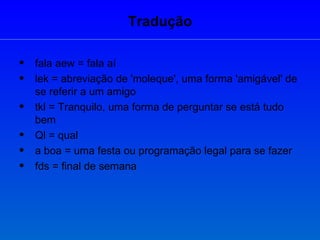 Tradução fala aew = fala aí lek = abreviação de 'moleque', uma forma 'amigável' de se referir a um amigo tkl = Tranquilo, uma forma de perguntar se está tudo bem Ql = qual a boa = uma festa ou programação legal para se fazer fds = final de semana 