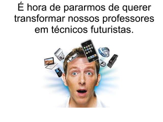 É hora de pararmos de querer transformar nossos professores em técnicos futuristas. 