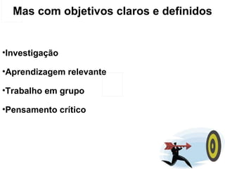 Mas com objetivos claros e definidos Investigação Aprendizagem relevante Trabalho em grupo Pensamento crítico 
