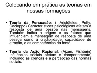Colocando em prática as teorias em nossas formações Teoria da Persuasão : ( Aristóteles, Petty, Cacioppo) Características psicológicas afetam a resposta de uma pessoa nas mensagens. Também indica a origem e os fatores que influenciam a mensagem de resposta de uma pessoa como a credibilidade, capacidade de atração, e as competências da fonte. Teoria da Ação Racional : (Ajzen, Fishbein) Influëncias sociais afetam o comportamento, incluindo as crenças e a percepção das normas sociais. 