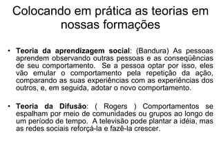 Colocando em prática as teorias em nossas formações Teoria da aprendizagem social : (Bandura) As pessoas aprendem observando outras pessoas e as conseqüências de seu comportamento.   Se a pessoa optar por isso, eles vão emular o comportamento pela repetição da ação, comparando as suas experiências com as experiências dos outros, e, em seguida, adotar o novo comportamento. Teoria da Difusão : ( Rogers ) Comportamentos se espalham por meio de comunidades ou grupos ao longo de um período de tempo.   A televisão pode plantar a idéia, mas as redes sociais reforçá-la e fazê-la crescer. 