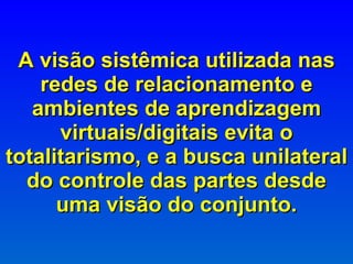 A visão sistêmica utilizada nas redes de relacionamento e ambientes de aprendizagem virtuais/digitais evita o totalitarismo, e a busca unilateral do controle das partes desde uma visão do conjunto. 