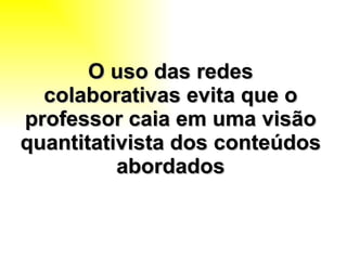 O uso das redes colaborativas evita que o professor caia em uma visão quantitativista dos conteúdos abordados 