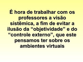 É hora de trabalhar com os professores a visão sistêmica, a fim de evitar a ilusão da “objetividade” e do “controle externo”, que este pensamos ter sobre os ambientes virtuais 