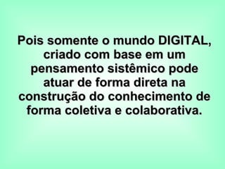 Pois somente o mundo DIGITAL, criado com base em um pensamento sistêmico pode atuar de forma direta na construção do conhecimento de forma coletiva e colaborativa. 