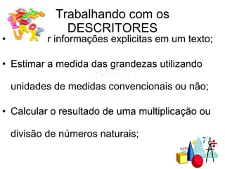 Trabalhando com os DESCRITORES Localizar informações explicitas em um texto; Estimar a medida das grandezas utilizando unidades de medidas convencionais ou não; Calcular o resultado de uma multiplicação ou divisão de números naturais; 