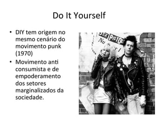 Do	It	Yourself	
•  DIY	tem	origem	no	
mesmo	cenário	do	
movimento	punk	
(1970)	
•  Movimento	anW	
consumista	e	de	
empoderamento	
dos	setores	
marginalizados	da	
sociedade.	
 